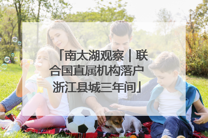南太湖观察｜联合国直属机构落户浙江县城三年间