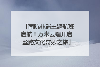 南航非遗主题航班启航！万米云端开启丝路文化奇妙之旅