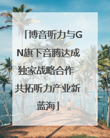 博音听力与GN旗下音腾达成独家战略合作 共拓听力产业新蓝海