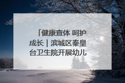 健康查体 呵护成长｜滨城区秦皇台卫生院开展幼儿园儿童健康体检
