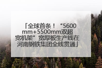 全球首条！“5600mm+5500mm双超宽机架”宽厚板生产线在河南钢铁集团全线贯通