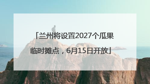 兰州将设置2027个瓜果临时摊点，6月15日开放