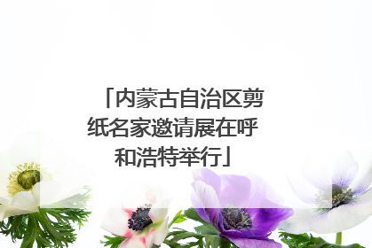 内蒙古自治区剪纸名家邀请展在呼和浩特举行