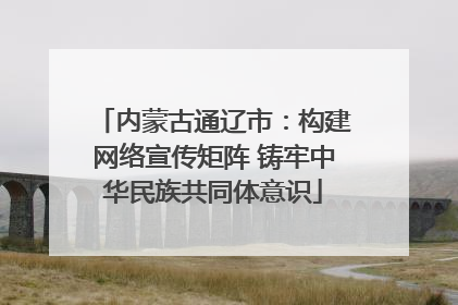 内蒙古通辽市：构建网络宣传矩阵 铸牢中华民族共同体意识
