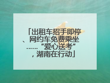 出租车招手即停、网约车免费乘坐……“爱心送考”，湖南在行动
