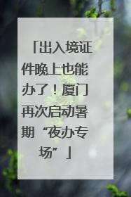 出入境证件晚上也能办了！厦门再次启动暑期“夜办专场”