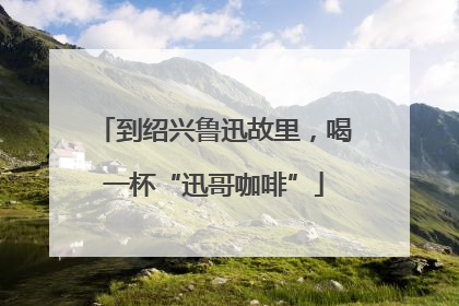 到绍兴鲁迅故里，喝一杯“迅哥咖啡”