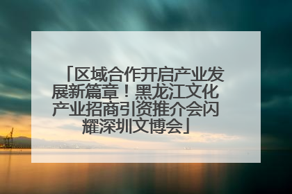 区域合作开启产业发展新篇章！黑龙江文化产业招商引资推介会闪耀深圳文博会