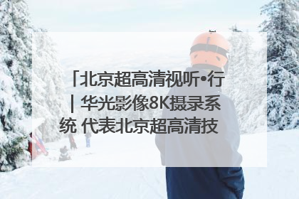 北京超高清视听•行｜华光影像8K摄录系统 代表北京超高清技术站上国家舞台