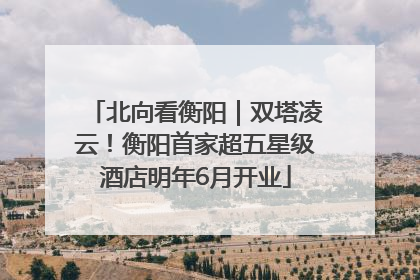 北向看衡阳｜双塔凌云！衡阳首家超五星级酒店明年6月开业
