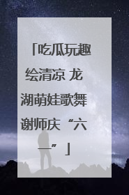吃瓜玩趣绘清凉 龙湖萌娃歌舞谢师庆“六一”