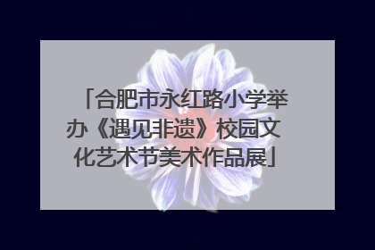 合肥市永红路小学举办《遇见非遗》校园文化艺术节美术作品展