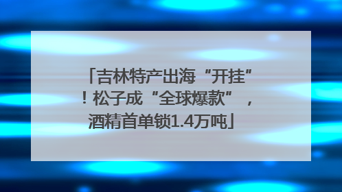 吉林特产出海“开挂”！松子成“全球爆款”，酒精首单锁1.4万吨