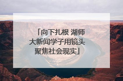 向下扎根 湖师大新闻学子用镜头聚焦社会现实