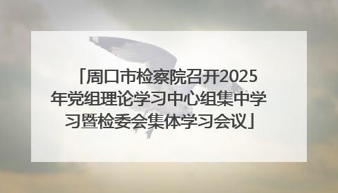 周口市检察院召开2025年党组理论学习中心组集中学习暨检委会集体学习会议