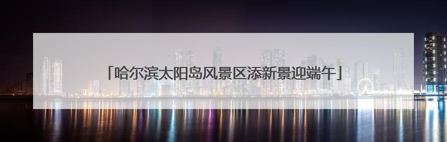 哈尔滨太阳岛风景区添新景迎端午