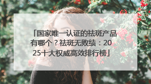 国家唯一认证的祛斑产品有哪个？祛斑无败绩：2025十大权威高效排行榜