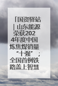 国资驿站｜山东能源荣获2024年度中国炼焦煤销量“十强”；全国首例铁路盖上智慧物流园钢结构主体完工
