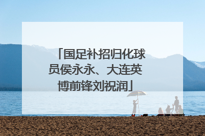 国足补招归化球员侯永永、大连英博前锋刘祝润