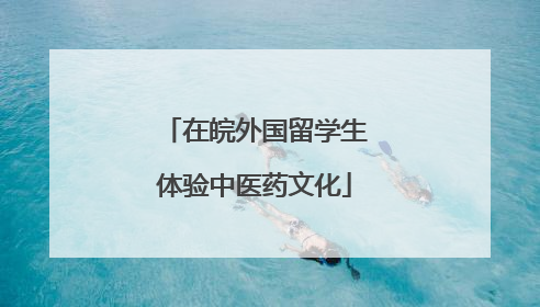 在皖外国留学生体验中医药文化