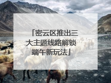 密云区推出三大主题线路解锁端午新玩法