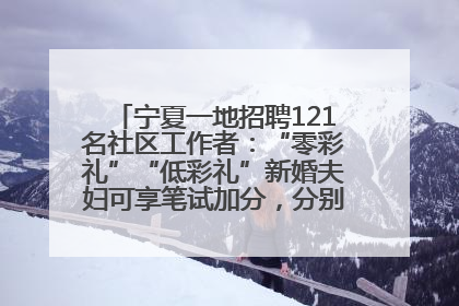 宁夏一地招聘121名社区工作者：“零彩礼”“低彩礼”新婚夫妇可享笔试加分，分别加1分、0.5分