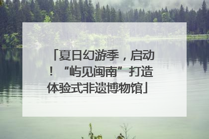 夏日幻游季，启动！“屿见闽南”打造体验式非遗博物馆