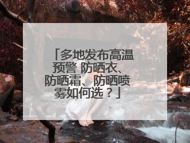多地发布高温预警 防晒衣、防晒霜、防晒喷雾如何选？