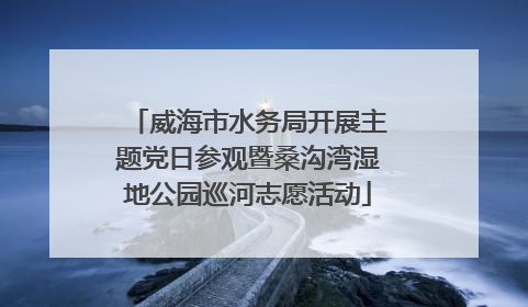 威海市水务局开展主题党日参观暨桑沟湾湿地公园巡河志愿活动