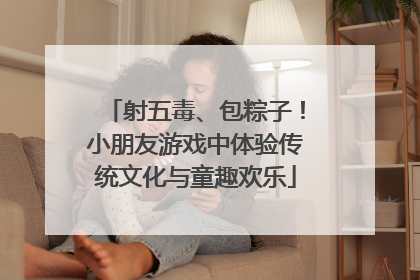 射五毒、包粽子！小朋友游戏中体验传统文化与童趣欢乐