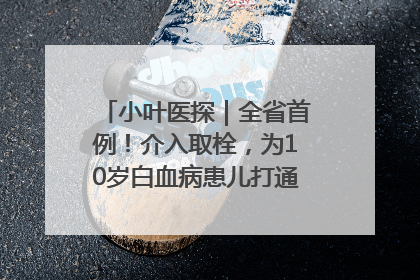 小叶医探｜全省首例！介入取栓，为10岁白血病患儿打通生命之“脉”