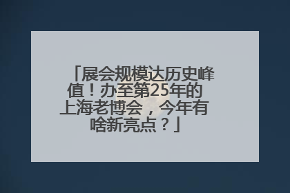 展会规模达历史峰值！办至第25年的上海老博会，今年有啥新亮点？