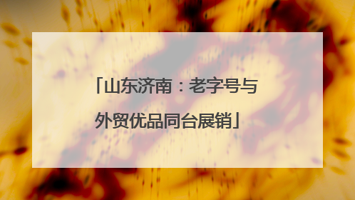 山东济南：老字号与外贸优品同台展销