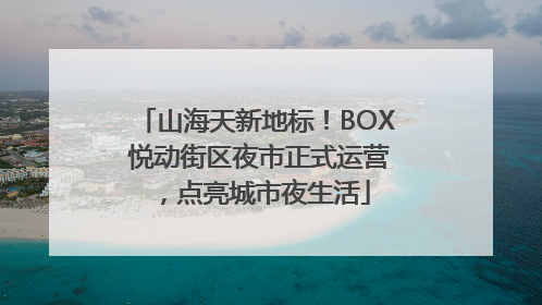 山海天新地标！BOX 悦动街区夜市正式运营，点亮城市夜生活