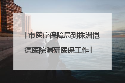 市医疗保障局到株洲恺德医院调研医保工作