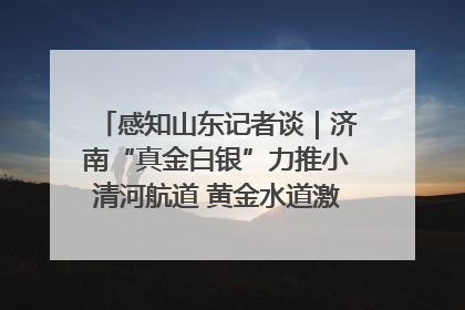 感知山东记者谈｜济南“真金白银”力推小清河航道 黄金水道激活区域经济新动能