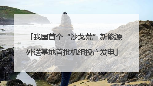 我国首个“沙戈荒”新能源外送基地首批机组投产发电