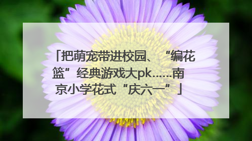 把萌宠带进校园、“编花篮”经典游戏大pk……南京小学花式“庆六一”