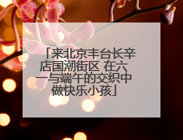 来北京丰台长辛店国潮街区 在六一与端午的交织中做快乐小孩