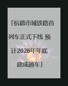 杭德市域铁路首列车正式下线 预计2026年年底建成通车
