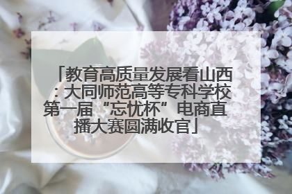 教育高质量发展看山西：大同师范高等专科学校第一届“忘忧杯”电商直播大赛圆满收官