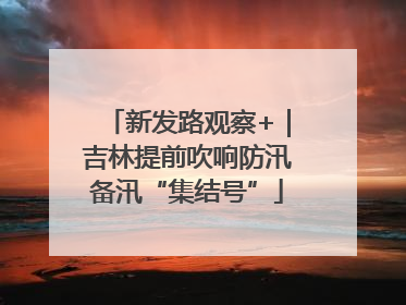 新发路观察+｜吉林提前吹响防汛备汛“集结号”