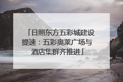 日照东方五彩城建设提速：五彩奥莱广场与酒店集群齐推进