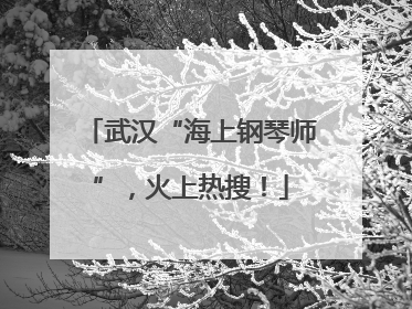 武汉“海上钢琴师”，火上热搜！