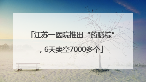江苏一医院推出“药膳粽”，6天卖空7000多个