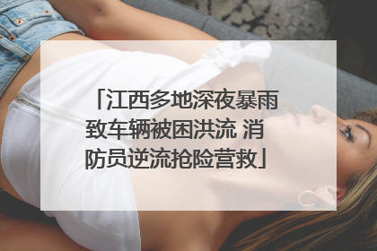 江西多地深夜暴雨致车辆被困洪流 消防员逆流抢险营救
