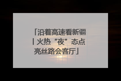 沿着高速看新疆丨火热“夜”态点亮丝路会客厅