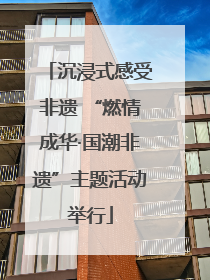 沉浸式感受非遗 “燃情成华·国潮非遗”主题活动举行