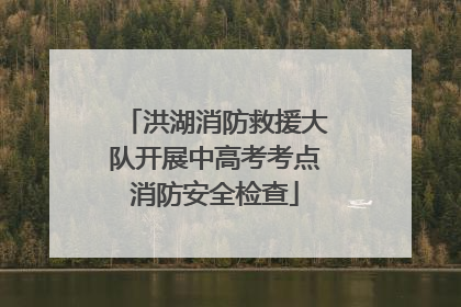 洪湖消防救援大队开展中高考考点消防安全检查