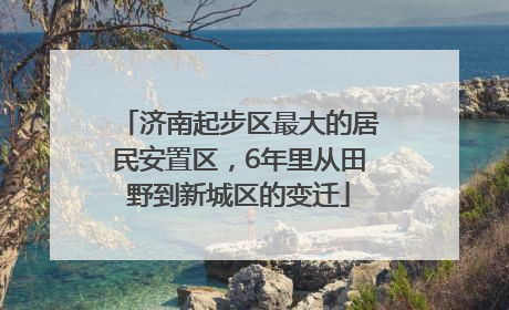 济南起步区最大的居民安置区，6年里从田野到新城区的变迁